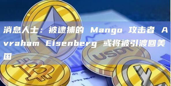 消息人士：被逮捕的 Mango 攻击者 Avraham Eisenberg 或将被引渡回美国
