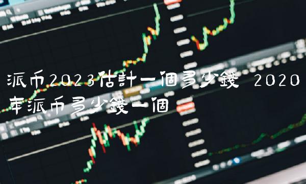 派币2023估计一个多少钱 2020年派币多少钱一个