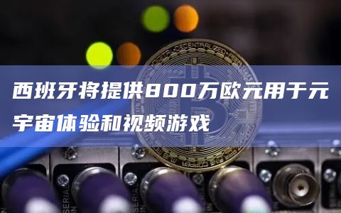 西班牙将提供800万欧元用于元宇宙体验和视频游戏