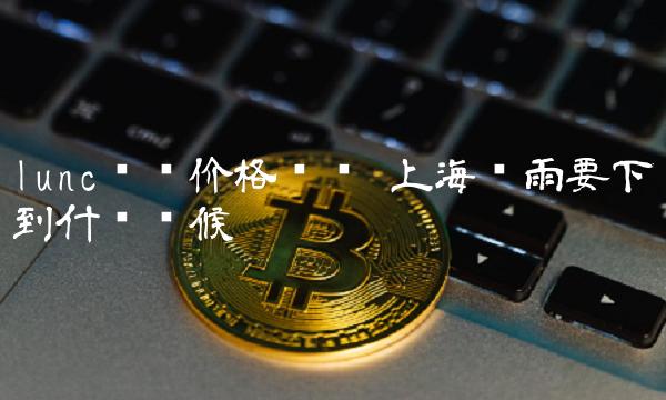 lunc实时价格查询 上海这雨要下到什么时候