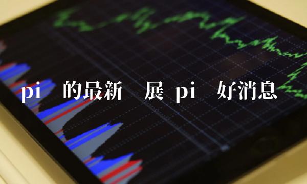 pi币的最新进展 pi币好消息