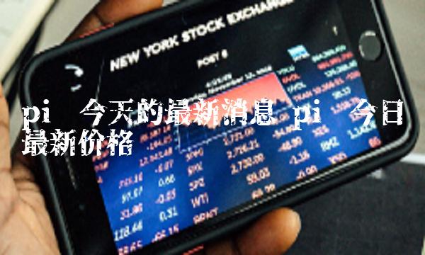 pi币今天的最新消息 pi币今日最新价格