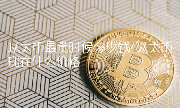 以太币最贵时候多少钱 以太币现在什么价格