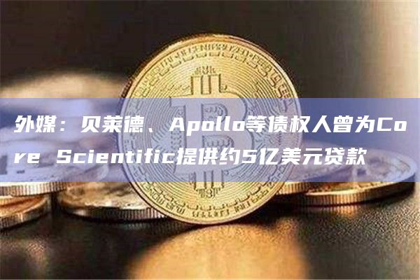外媒：贝莱德、Apollo等债权人曾为Core Scientific提供约5亿美元贷款