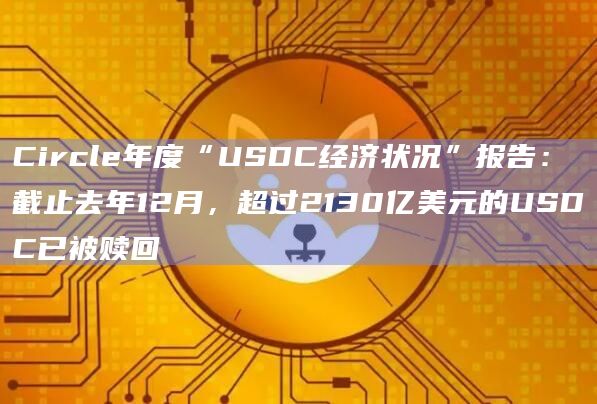 Circle年度“USDC经济状况”报告：截止去年12月，超过2130亿美元的USDC已被赎回