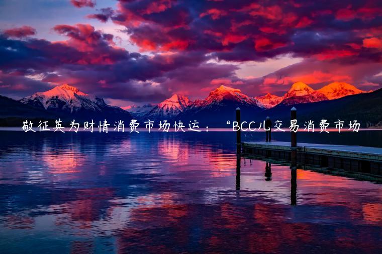 敬征英为财情消费市场快运：“BCC儿交易消费市场