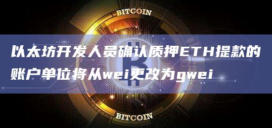 以太坊开发人员确认质押ETH提款的账户单位将从wei更改为gwei