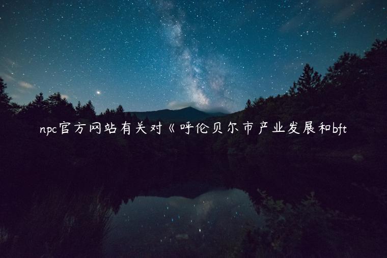 npc官方网站有关对《呼伦贝尔市产业发展和bft
