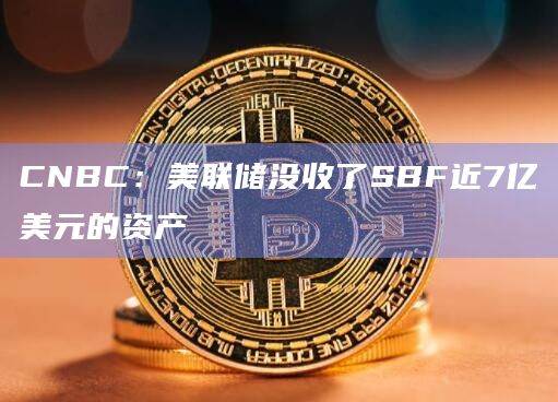 CNBC：美联储没收了SBF近7亿美元的资产