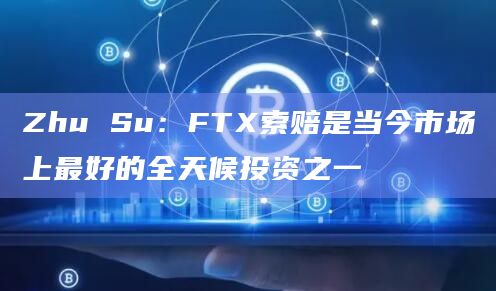 Zhu Su：FTX索赔是当今市场上最好的全天候投资之一