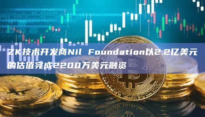 ZK技术开发商Nil Foundation以2.2亿美元的估值完成2200万美元融资