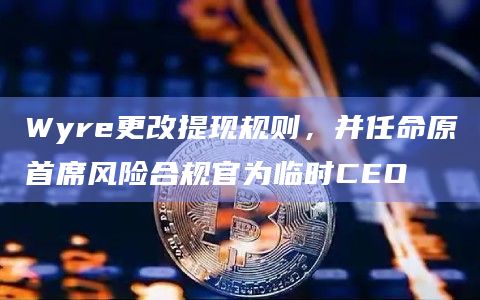 Wyre更改提现规则，并任命原首席风险合规官为临时CEO