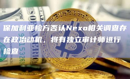 保加利亚检方否认Nexo相关调查存在政治动机，将有独立审计师进行检查