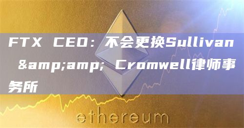 FTX CEO：不会更换Sullivan & Cromwell律师事务所
