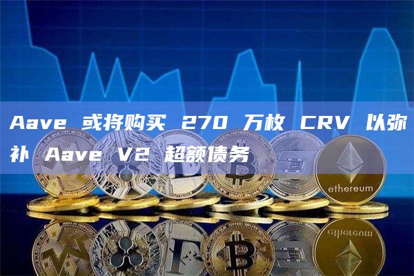 Aave 或将购买 270 万枚 CRV 以弥补 Aave V2 超额债务