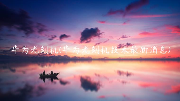 华为光刻机(华为光刻机技术最新消息)