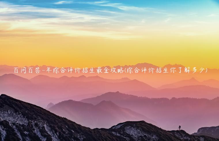 百问百答-年综合评价招生最全攻略(综合评价招生你了解多少)