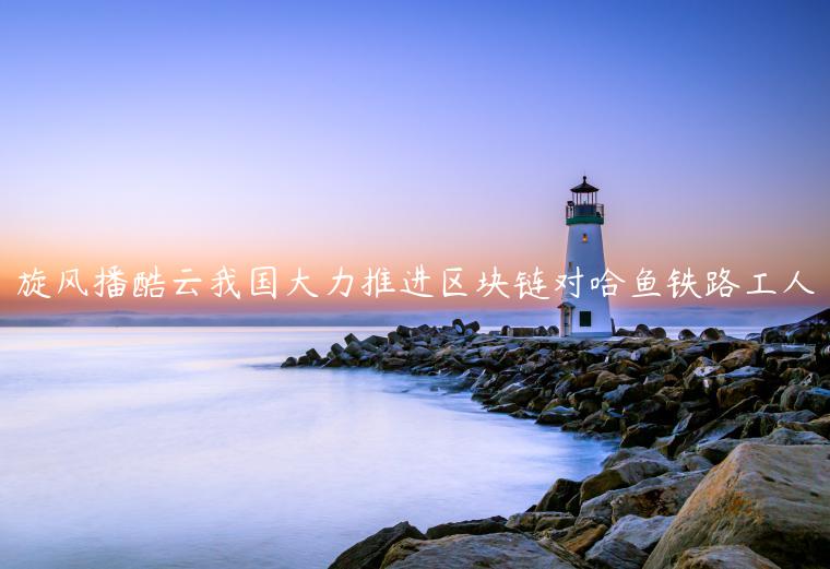 旋风播酷云我国大力推进区块链对哈鱼铁路工人