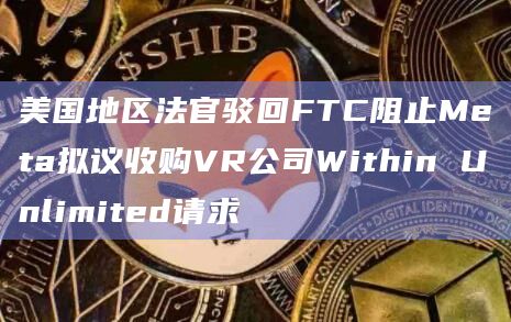美国地区法官驳回FTC阻止Meta拟议收购VR公司Within Unlimited请求