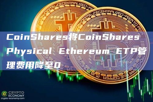 CoinShares将CoinShares Physical Ethereum ETP管理费用降至0