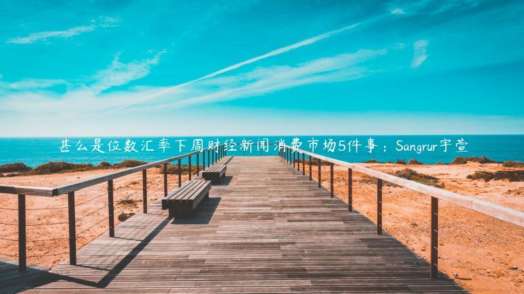 甚么是位数汇率下周财经新闻消费市场5件事：Sangrur宇萱