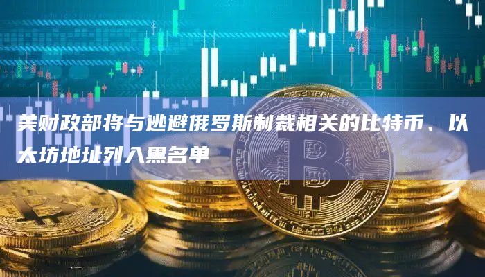 美财政部将与逃避俄罗斯制裁相关的比特币、以太坊地址列入黑名单