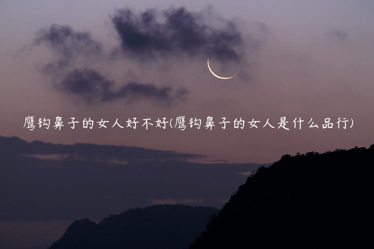 鹰钩鼻子的女人好不好(鹰钩鼻子的女人是什么品行)