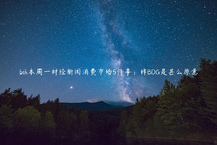 bth本周一财经新闻消费市场5件事：梓BDG是甚么原意