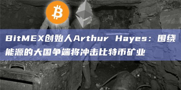 BitMEX创始人Arthur Hayes：围绕能源的大国争端将冲击比特币矿业