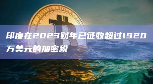 印度在2023财年已征收超过1920万美元的加密税