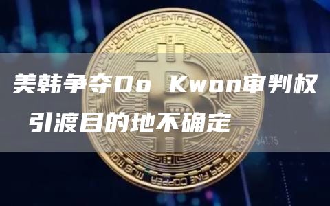 美韩争夺Do Kwon审判权 引渡目的地不确定