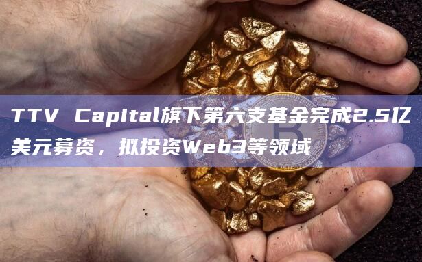 TTV Capital旗下第六支基金完成2.5亿美元募资，拟投资Web3等领域