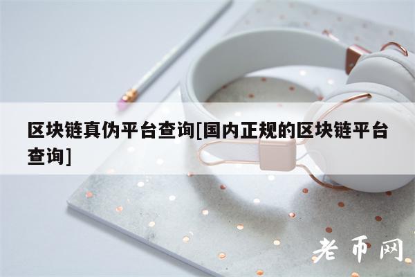 区块链真伪平台查询[国内正规的区块链平台查询]