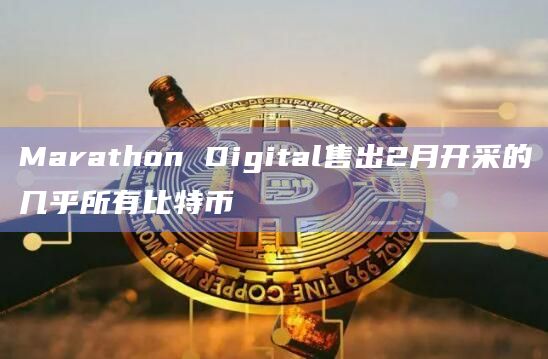 Marathon Digital售出2月开采的几乎所有比特币