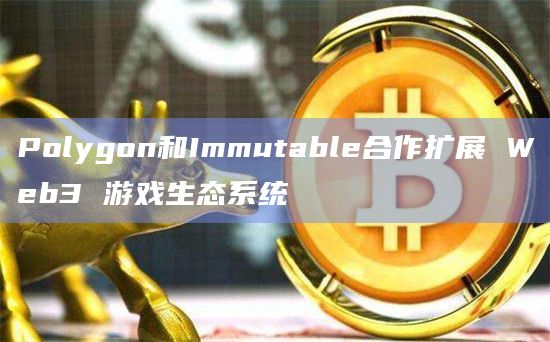 Polygon和Immutable合作扩展 Web3 游戏生态系统