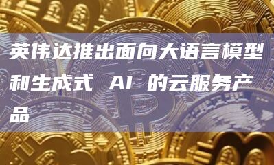 英伟达推出面向大语言模型和生成式 AI 的云服务产品