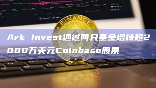 Ark Invest通过两只基金增持超2000万美元Coinbase股票