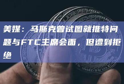 美媒：马斯克曾试图就推特问题与FTC主席会面，但遭到拒绝