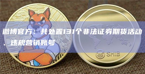 微博官方：共处置131个非法证券期货活动、违规营销账号