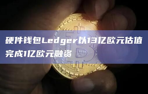 硬件钱包Ledger以13亿欧元估值完成1亿欧元融资