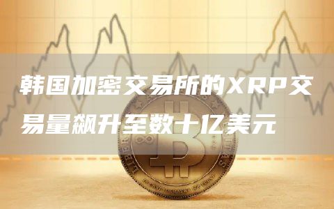 韩国加密交易所的XRP交易量飙升至数十亿美元