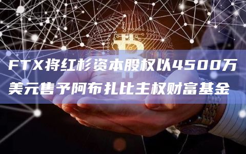 FTX将红杉资本股权以4500万美元售予阿布扎比主权财富基金