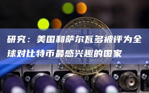 研究：美国和萨尔瓦多被评为全球对比特币最感兴趣的国家