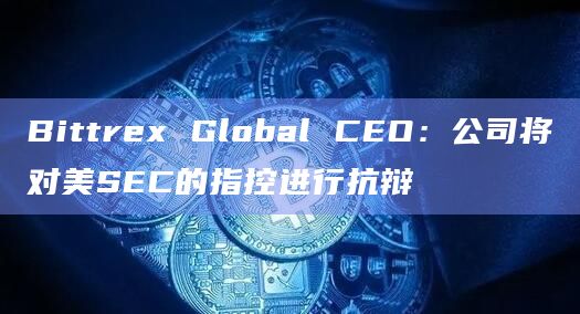 Bittrex Global CEO：公司将对美SEC的指控进行抗辩