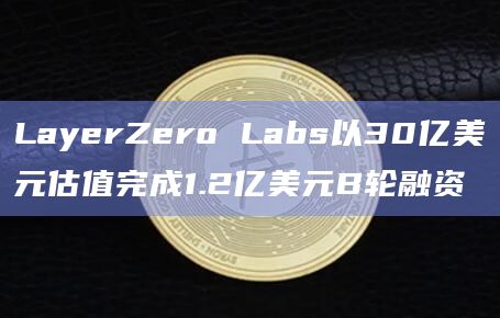 LayerZero Labs以30亿美元估值完成1.2亿美元B轮融资
