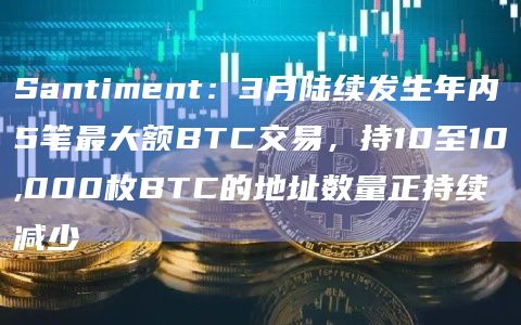 Santiment：3月陆续发生年内5笔最大额BTC交易，持10至10,000枚BTC的地址数量正持续减少