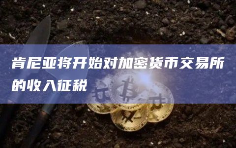 肯尼亚将开始对加密货币交易所的收入征税
