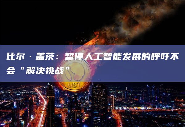 比尔·盖茨：暂停人工智能发展的呼吁不会“解决挑战”
