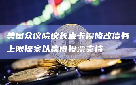 美国众议院议长麦卡锡修改债务上限提案以赢得投票支持