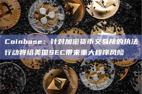 Coinbase：针对加密货币交易所的执法行动将给美国SEC带来重大程序风险